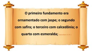 O primeiro fundamento era
ornamentado com jaspe; o segundo
com safira; o terceiro com calcedônia; o
quarto com esmeralda; (Apocalipse 21:19 )
 