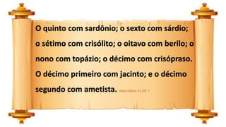O quinto com sardônio; o sexto com sárdio;
o sétimo com crisólito; o oitavo com berilo; o
nono com topázio; o décimo com crisópraso.
O décimo primeiro com jacinto; e o décimo
segundo com ametista. (Apocalipse 21:20 )
 