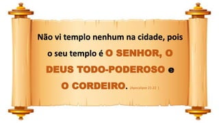 Não vi templo nenhum na cidade, pois
o seu templo é O SENHOR, O
DEUS TODO-PODEROSO e
O CORDEIRO. (Apocalipse 21:22 )
 