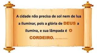 A cidade não precisa de sol nem de lua
a iluminar, pois a glória de DEUS a
ilumina, e sua lâmpada é O
CORDEIRO. (Apocalipse 21:23 )
 
