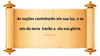 As nações caminharão em sua luz, e os
reis da terra trarão a ela sua glória.
(Apocalipse 21:24 )
 