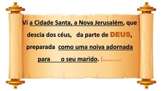 Vi a Cidade Santa, a Nova Jerusalém, que
descia dos céus, da parte de DEUS,
preparada como uma noiva adornada
para o seu marido. (Apocalipse 21:2 )
 