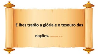E lhes trarão a glória e o tesouro das
nações. (Apocalipse 21: 24 )
 
