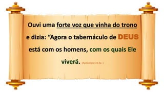 Ouvi uma forte voz que vinha do trono
e dizia: “Agora o tabernáculo de DEUS
está com os homens, com os quais Ele
viverá. (Apocalipse 21:3a )
 