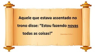 Aquele que estava assentado no
trono disse: “Estou fazendo novas
todas as coisas!” (Apocalipse 21:5a )
 