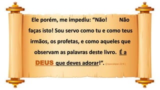 Ele porém, me impediu: “Não! Não
faças isto! Sou servo como tu e como teus
irmãos, os profetas, e como aqueles que
observam as palavras deste livro. É a
DEUS que deves adorar!”. ( Apocalipse 22:9 )
 