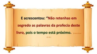 E acrescentou: “Não retenhas em
segredo as palavras da profecia deste
livro, pois o tempo está próximo. ( Apocalipse
22:10 )
 