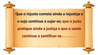 Que o injusto cometa ainda a injustiça e
o sujo continue a sujar-se; que o justo
pratique ainda a justiça e que o santo
continue a santificar-se. ( Apocalipse 22:11 )
 