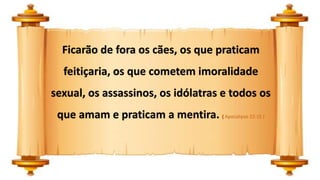 Ficarão de fora os cães, os que praticam
feitiçaria, os que cometem imoralidade
sexual, os assassinos, os idólatras e todos os
que amam e praticam a mentira. ( Apocalipse 22:15 )
 