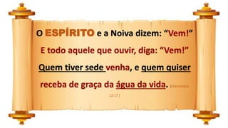 O ESPÍRITO e a Noiva dizem: “Vem!”
E todo aquele que ouvir, diga: “Vem!”
Quem tiver sede venha, e quem quiser
receba de graça da água da vida. ( Apocalipse
22:17 )
 