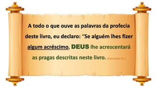 A todo o que ouve as palavras da profecia
deste livro, eu declaro: “Se alguém lhes fizer
algum acréscimo, DEUS lhe acrescentará
as pragas descritas neste livro. ( Apocalipse 22: )
 