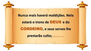 Nunca mais haverá maldições. Nela
estará o trono de DEUS e do
CORDEIRO, e seus servos lhe
prestarão culto; ( Apocalipse 22:3 )
 