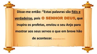 Disse-me então: “Estas palavras são fiéis e
verdadeiras, pois O SENHOR DEUS, que
inspira os profetas, enviou o seu Anjo para
mostrar aos seus servos o que em breve hão
de acontecer. ( Apocalipse 22:6 )
 