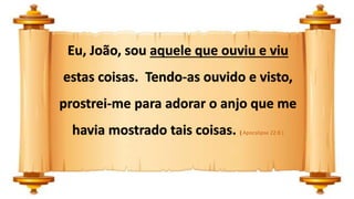 Eu, João, sou aquele que ouviu e viu
estas coisas. Tendo-as ouvido e visto,
prostrei-me para adorar o anjo que me
havia mostrado tais coisas. ( Apocalipse 22:8 )
 