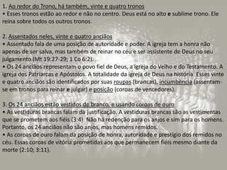 1. Ao redor do Trono, há também, vinte e quatro tronos
• Esses tronos estão ao redor e não no centro. Deus está no alto e sublime trono. Ele
reina sobre todos os outros tronos.
2. Assentados neles, vinte e quatro anciãos
• Assentado fala de uma posição de autoridade e poder. A igreja tem a honra não
apenas de ser salva, mas também de reinar no céu e ser assistente de Deus no seu
julgamento (Mt 19:27-29; 1 Co 6:2).
• Os 24 anciãos representam o povo fiel de Deus, a igreja do Velho e do Testamento. A
igreja dos Patriarcas e Apóstolos. A totalidade da igreja de Deus na história. Esses vinte
e quatro anciãos são identificados por suas roupas (brancas), incumbência (assentam-
se em tronos para reinar e julgar) e posição (coroas de vencedores).
3. Os 24 anciãos estão vestidos de branco, e usando coroas de ouro
• As vestiduras brancas falam da justificação. A vestiduras brancas são as vestimentas
que se prometem aos fiéis (3:4). Não há redenção para os anjos e sim para os homens.
Portanto, os 24 anciãos não são anjos, mas homens remidos.
• As coroas de ouro falam da posição de honra, autoridade e prestígio dos remidos no
céu. Essas coroas de vitória prometidas aos que permanecem fiéis mesmo diante da
morte (2:10; 3:11).
 