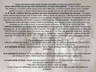 1. Quem são esses quatro seres viventes que estão no meio e ao redor do Trono?
• Arthur Bloomfield pensa que eles representam os quatro Evangelhos - O leão mostra Jesus como
Rei (Mateus). O novilho mostra Jesus como servo (Marcos). O homem mostra Jesus como o homem
perfeito (Lucas) e a Águia mostra Jesus como aquele que veio do céu e volta ao céu (João).
• H. B. Swete e William Barclay pensam que eles representam a totalidade da natureza - Os quatro
seres viventes representam todo o nobre, forte, sábio e rápido da natureza. Cada figura têm preeminência
em sua própria esfera. O leão é supremo entre os animais selvagens. O boi entre os animais domésticos.
A águia é o rei das aves. O homem o supremo entre todas as criaturas viventes. Os quatro seres viventes,
representam toda a grandeza, poder e beleza da natureza. Aqui vemos o mundo natural trazendo sua
doxologia ao que está no trono. A natureza louva ao Criador (SI 19:1-2; SI 103:22; Sal 148).
• William Hendriksen pensa que eles representam seres angelicais -Esses quatro seres viventes são
querubins (Ez 10:20), anjos de uma ordem superior. Os querubins guardam as coisas santas de Deus (Gn
3:24; Ex 25:20). A canção deles é a canção dos anjos (Is 6:1-4). Eles são descritos como leão, novilho,
homem e águia (fortaleza, capacidade para servir, inteligência, rapidez). Essas são características dos
anjos (SI 103:20,21; Hb 1:14; Dn 9:21; Lc 12:8; 15:10). Quando a Bíblia quer usar a linguagem de toda
criatura, o faz com precisão em (5:13).
2. O que esses quatro seres viventes fazem? - v. 8-
• Eles proclamam sem cessar. O livro de Apocalipse está cheio de cânticos de exaltação a Deus (4:8,11;
5:9-13; 7:12-17; 11:15-18; 12:10-12; 15:3-4; 16:5-7; 18:2-8; 19;2-6).
a) A santidade de Deus - Santo (descrição). Santo, Santo (ênfase). Santo, Santo, Santo (plenitude de
santidade).
b) A onipotência de Deus - O Todo-poderoso. As pessoas para quem se escreveu o Apocalipse estavam
sob ameaça de morte. Saber que Deus é soberano implica confiança no triunfo final.
c) A eternidade de Deus - Aquele que era, que é e que há de vir. Os impérios podem levantar-se e cair,
mas Deus permanece para sempre.
• Eles dão a Deus glória, honra e ação de graças.
• O céu é lugar de celebração, louvor, glorificação ao nome de Deus. Veia que eles não cessam de
proclamar!
 