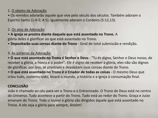1. O objeto da Adoração
• Os remidos adorarão àquele que vive pelo século dos séculos. Também adoram o
Espírito Santo (1:4-5; 4:5). Igualmente adoram o Cordeiro (5:12,13).
2. Os atos de Adoração
• A igreja se prostra diante daquele que está assentado no Trono. A
glória deles é glorificar ao que está assentado no Trono.
• Depositarão suas coroas diante do Trono - Sinal de total submissão e rendição.
3. As palavras da Adoração
• O que está assentado no Trono é Senhor e Deus - "Tu és digno, Senhor e Deus nosso, de
receber a glória, a honra e o poder". Ele é digno de receber a glória, eles não são dignos
de glorificar, por isso, se prostram e depositam suas coroas diante do Trono.
• O que está assentado no Trono é o Criador de todas as coisas - O mesmo Deus que
criou tudo, sustenta tudo, levará o mundo, a história e a igreja à consumação final.
CONCLUSÃO
João é chamado ao céu para ver o Trono e o Entronizado. O Trono de Deus está no centro
do Universo. Tudo acontece a partir do Trono. Tudo está ao redor do Trono. Graça e Juízo
emanam do Trono. Todo o louvor e glória são dirigidos àquele que está assentado no
Trono. A ele seja a glória para sempre, Amém!
 