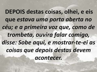 DEPOIS destas coisas, olhei, e eis
que estava uma porta aberta no
céu; e a primeira voz que, como de
trombeta, ouvira falar comigo,
disse: Sobe aqui, e mostrar-te-ei as
coisas que depois destas devem
acontecer.
 