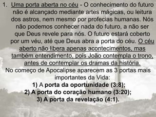 1. Uma porta aberta no céu - O conhecimento do futuro
não é alcançado mediante artes mágicas, ou leitura
dos astros, nem mesmo por profecias humanas. Nós
não podemos conhecer nada do futuro, a não ser
que Deus revele para nós. O futuro estará coberto
por um véu, até que Deus abra a porta do céu. O céu
aberto não libera apenas acontecimentos, mas
também entendimento, pois João contempla o trono,
antes de contemplar os dramas da história.
No começo de Apocalipse aparecem as 3 portas mais
importantes da Vida:
1) A porta da oportunidade (3:8);
2) A porta do coração humano (3:20);
3) A porta da revelação (4:1).
 