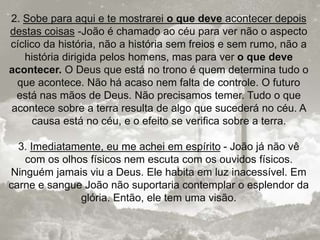 2. Sobe para aqui e te mostrarei o que deve acontecer depois
destas coisas -João é chamado ao céu para ver não o aspecto
cíclico da história, não a história sem freios e sem rumo, não a
história dirigida pelos homens, mas para ver o que deve
acontecer. O Deus que está no trono é quem determina tudo o
que acontece. Não há acaso nem falta de controle. O futuro
está nas mãos de Deus. Não precisamos temer. Tudo o que
acontece sobre a terra resulta de algo que sucederá no céu. A
causa está no céu, e o efeito se verifica sobre a terra.
3. Imediatamente, eu me achei em espírito - João já não vê
com os olhos físicos nem escuta com os ouvidos físicos.
Ninguém jamais viu a Deus. Ele habita em luz inacessível. Em
carne e sangue João não suportaria contemplar o esplendor da
glória. Então, ele tem uma visão.
 