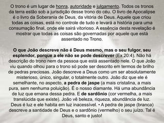 O trono é um lugar de honra, autoridade e julgamento. Todos os tronos
da terra estão sob a jurisdição desse trono do céu. O livro de Apocalipse
é o livro da Soberania de Deus, da vitória de Deus. Aquele que criou
todas as coisas, está no controle de tudo e levará a história para uma
consumação final, onde ele sairá vitorioso. A essência desta revelação é
mostrar que todas as coisas são governadas por aquele que está
assentado no Trono.
O que João descreve não é Deus mesmo, mas o seu fulgor, seu
esplendor, porque a ele não se pode descrever (Ex 20:4). Não há
descrição do trono nem da pessoa que está assentado nele. O que João
viu quando olhou para o trono só pode ser descrito em termos de brilho
de pedras preciosas. João descreve a Deus como um ser absolutamente
misterioso, único, singular, o totalmente outro. João diz que ele é
semelhante, no aspecto, a pedra de jaspe (a mais cristalina, a mais
pura, sem nenhuma poluição). É o nosso diamante. Há uma abundância
de luz que emana dessa pedra. E de sardônio (cor vermelha, a mais
translúcida que existe). João vê beleza, riqueza, abundância de luz.
Deus é luz e ele habita em luz inacessível. • A pedra de jaspe (branca)
descreve a santidade de Deus e o sardônio (vermelho) o seu juízo. Tal é
Deus, santo e justo!
 
