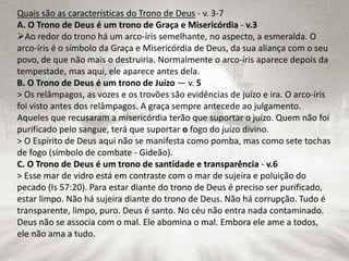 Quais são as características do Trono de Deus - v. 3-7
A. O Trono de Deus é um trono de Graça e Misericórdia - v.3
Ao redor do trono há um arco-íris semelhante, no aspecto, a esmeralda. O
arco-íris é o símbolo da Graça e Misericórdia de Deus, da sua aliança com o seu
povo, de que não mais o destruiria. Normalmente o arco-íris aparece depois da
tempestade, mas aqui, ele aparece antes dela.
B. O Trono de Deus é um trono de Juízo — v. 5
> Os relâmpagos, as vozes e os trovões são evidências de juízo e ira. O arco-íris
foi visto antes dos relâmpagos. A graça sempre antecede ao julgamento.
Aqueles que recusaram a misericórdia terão que suportar o juízo. Quem não foi
purificado pelo sangue, terá que suportar o fogo do juízo divino.
> O Espírito de Deus aqui não se manifesta como pomba, mas como sete tochas
de fogo (símbolo de combate - Gideão).
C. O Trono de Deus é um trono de santidade e transparência - v.6
> Esse mar de vidro está em contraste com o mar de sujeira e poluição do
pecado (Is 57:20). Para estar diante do trono de Deus é preciso ser purificado,
estar limpo. Não há sujeira diante do trono de Deus. Não há corrupção. Tudo é
transparente, limpo, puro. Deus é santo. No céu não entra nada contaminado.
Deus não se associa com o mal. Ele abomina o mal. Embora ele ame a todos,
ele não ama a tudo.
 