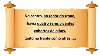 No centro, ao redor do trono,
havia quatro seres viventes
cobertos de olhos,
tanto na frente como atrás. (6b )
 
