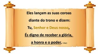 Eles lançam as suas coroas
diante do trono e dizem:
Tu, Senhor e Deus nosso,
És digno de receber a glória,
a honra e o poder, ( 11a )
 