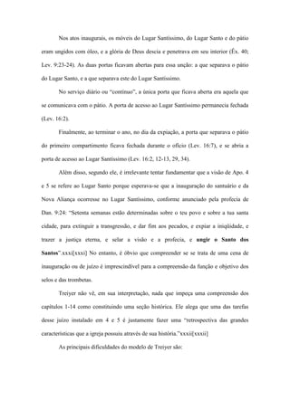 Nos atos inaugurais, os móveis do Lugar Santíssimo, do Lugar Santo e do pátio

eram ungidos com óleo, e a glória de Deus descia e penetrava em seu interior (Êx. 40;

Lev. 9:23-24). As duas portas ficavam abertas para essa unção: a que separava o pátio

do Lugar Santo, e a que separava este do Lugar Santíssimo.

       No serviço diário ou “contínuo”, a única porta que ficava aberta era aquela que

se comunicava com o pátio. A porta de acesso ao Lugar Santíssimo permanecia fechada

(Lev. 16:2).

       Finalmente, ao terminar o ano, no dia da expiação, a porta que separava o pátio

do primeiro compartimento ficava fechada durante o ofício (Lev. 16:7), e se abria a

porta de acesso ao Lugar Santíssimo (Lev. 16:2, 12-13, 29, 34).

       Além disso, segundo ele, é irrelevante tentar fundamentar que a visão de Apo. 4

e 5 se refere ao Lugar Santo porque esperava-se que a inauguração do santuário e da

Nova Aliança ocorresse no Lugar Santíssimo, conforme anunciado pela profecia de

Dan. 9:24: “Setenta semanas estão determinadas sobre o teu povo e sobre a tua santa

cidade, para extinguir a transgressão, e dar fim aos pecados, e expiar a iniqüidade, e

trazer a justiça eterna, e selar a visão e a profecia, e ungir o Santo dos

Santos”.xxxi[xxxi] No entanto, é óbvio que compreender se se trata de uma cena de

inauguração ou de juízo é imprescindível para a compreensão da função e objetivo dos

selos e das trombetas.

       Treiyer não vê, em sua interpretação, nada que impeça uma compreensão dos

capítulos 1-14 como constituindo uma seção histórica. Ele alega que uma das tarefas

desse juízo instalado em 4 e 5 é justamente fazer uma “retrospectiva das grandes

características que a igreja possuiu através de sua história.”xxxii[xxxii]

       As principais dificuldades do modelo de Treiyer são:
 