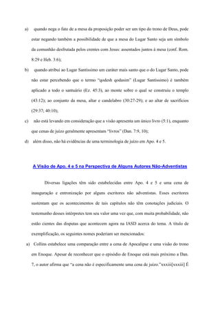 a)    quando nega o fato de a mesa da proposição poder ser um tipo do trono de Deus, pode

     estar negando também a possibilidade de que a mesa do Lugar Santo seja um símbolo

     da comunhão desfrutada pelos crentes com Jesus: assentados juntos à mesa (conf. Rom.

     8:29 e Heb. 3:6);

b)    quando atribui ao Lugar Santíssimo um caráter mais santo que o do Lugar Santo, pode

     não estar percebendo que o termo “qodesh qodasim” (Lugar Santíssimo) é também

     aplicado a todo o santuário (Ez. 45:3), ao monte sobre o qual se construiu o templo

     (43:12); ao conjunto da mesa, altar e candelabro (30:27-29); e ao altar de sacrifícios

     (29:37; 40:10);

c)    não está levando em consideração que a visão apresenta um único livro (5:1), enquanto

     que cenas de juízo geralmente apresentam “livros” (Dan. 7:9, 10);

d) além disso, não há evidências de uma terminologia de juízo em Apo. 4 e 5.




     A Visão de Apo. 4 e 5 na Perspectiva de Alguns Autores Não-Adventistas


            Diversas ligações têm sido estabelecidas entre Apo. 4 e 5 e uma cena de

     inauguração e entronização por alguns escritores não adventistas. Esses escritores

     sustentam que os acontecimentos de tais capítulos não têm conotações judiciais. O

     testemunho desses intérpretes tem seu valor uma vez que, com muita probabilidade, não

     estão cientes das disputas que acontecem agora na IASD acerca do tema. A título de

     exemplificação, os seguintes nomes poderiam ser mencionados:

a) Collins estabelece uma comparação entre a cena de Apocalipse e uma visão do trono

     em Enoque. Apesar de reconhecer que o episódio de Enoque está mais próximo a Dan.

     7, o autor afirma que “a cena não é especificamente uma cena de juízo.”xxxiii[xxxiii] É
 
