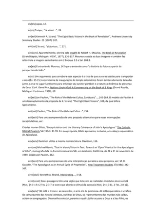 xiv[xiv] Japas, 12.

     xv[xv] Treiyer, “La visión...”, 28.

     xvi[xvi] Kenneth A. Strand, “The Eight Basic Visions in the Book of Revelation”, Andrews University
Seminary Studies 25 (1987): 107.

     xvii[xvii] Strand, “Victorious...”, 271.

      xviii[xviii] Aparentemente, ele tira este insight de Robert H. Mounce, The Book of Revelation
(Grand Rapids, Michigan: NICNT, 1977), 136-137. Mounce associa as duas imagens e também faz
referência a imagens semelhantes em 2 Enoque 3:3 e Sal. 104:3.

     xix[xix] Contrariando Mounce, 142 que o entende como “a história do futuro a partir da
perspectiva de João.”

      xx[xx] Um argumento que corrobora esse aspecto é o fato de que as varas usadas para transportar
a arca (Êx. 25:15) na cerimônia de inauguração do templo salomônico foram deliberadamente deixadas
junto à arca no Lugar Santíssimo para enfatizar seu caráter portável e a natureza dinâmica da presença
de Deus. Conf. Gene Rice, Nations Under God: A Commentary on the Book of 1 Kings (Grand Rapids,
Michigan: Eerdmans, 1990), 60.

       xxi[xxi] Jon Paulien, “The Role of the Hebrew Cultus, Sanctuary”..., 245-264. O modelo de Paulien é
um desenvolvimento da proposta de K. Strand, “The Eight Basic Visions”, 108, da qual difere
ligeiramente.

     xxii[xxii] Paulien, “The Role of the Hebrew Cultus...”, 254.

     xxiii[xxiii] Para uma compreensão de uma proposta alternativa para essas interrupções
recapitulativas, ver:

Charles Homer Glibin, “Recapitulation and the Literary Coherence of John’s Apocalypse.” The Catholic
Biblical Quaterly 56 (1994): 81-95. Em sua proposta, Giblin apresenta, inclusive, um esboço esquemático
de Apocalipse.

     xxiv[xxiv] Davidson utiliza a mesma nomenclatura. Davidson, 116.

      xxv[xxv] Michael Harris, “Text in Vision/Vision in Text: Toward an ‘Open’ Poetics for the Apocalypse
of John”, monografia lida no Encontro Anual da SBL, em Anaheim, Califórnia, de 28 a 21 de novembro de
1989. Citado por Paulien, 262.

     xxvi[xxvi] Para uma compreensao de uma interpretaçao paralela a essa proposta, ver: M. D.
Goulder, “The Apocalypse as an Annual Cycle of Prophecies”, New Testament Studies 27(1981): 342-
367.

     xxvii[xxvii] Kenneth A. Strand, Interpreting..., 3-58.

     xxviii[xxviii] Essas passagens têm uma seção que lida com as realidades imediatas da era cristã
(Mat. 24:3-14 e 2 Tes. 2:3-7) e outra que aborda o clímax da parousia (Mat. 24:15-31; 2 Tes. 2:8-12).

     xxix[xxix] “Ali está o trono e, ao seu redor, o arco-íris da promessa. Ali estão querubins e serafins.
Os comandantes das hostes celestiais, os filhos de Deus, os representantes dos mundos não caídos,
acham-se congregados. O conselho celestial, perante o qual Lúcifer acusara a Deus e a Seu Filho, os
 