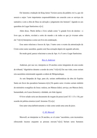 Ele lamenta a tradução da King James Version acerca da palabra zw|=a, que ele

associa a anjos “com importantes responsabilidades em conexão com os serviços do

santuário e com a obra de Deus na salvação e julgamento dos homens”, ligando-os aos

querubins do Lugar Santíssimo.vi[vi]

       Além disso, Thiele define o livro selado como “o grande livro do destino - o

livro que, se aberto, revelará a sorte do mundo e de todos os que já viveram sobre

ele.”vii[vii] Interpreta-o como um livro de condenação.

       Esse autor relaciona o louvor de Apo. 5 tanto com o evento da entronização de

Cristo como sumo sacerdote, quanto com Sua coroação depois do segundo advento.

       De modo geral, parece relacionar a cena de Apo. 4 e 5 com o Lugar Santíssimo.


                                    Roy A. Andersen

       Andersen, por sua vez, interpreta os 24 anciãos como integrantes de uma sessão

de tribunal, “dignitários durante a sessão da corte.”viii[viii] Em sua visão, esses seriam

reis-sacerdotes ministrando segundo a ordem de Melquisedeque.

       As sete lâmpadas de fogo, para ele, seriam emblemáticas da obra do Espírito

Santo em favor dos pecadores humanos.ix[ix] Os quatro seres viventes seriam símbolo

do ministério evangélico de Jesus: realeza, em Mateus (leão); serviço, em Marcos (boi);

humanidade, em Lucas (homem); e deidade, em João (águia).

       O livro selado seria um documento de resgate de posse (conf. Ef. 1:13 e 14), por

ocasião do jubileu cósmico (conf. Jeremias 32).x[x]

       Este autor situa definitivamente a visão como sendo uma cena de juízo.


                                     C. M. Maxwell

       Maxwell, ao interpretar os 24 anciãos, os vê como “sacerdotes, com incensários

oferecendo incenso enquanto as pessoas oravam.”xi[xi] Seriam seres humanos
 