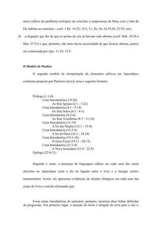 mero reflexo do problema teológico de conciliar a onipresença de Deus com o fato de

     Ele habitar no santuário - conf. 1 Re. 14:22; 15:5, 11, 26, 34; 16:19,30; 22:52; etc);

d)    a alegação que faz de que as portas do céu já haviam sido abertas (conf. Heb. 10:20 e

     Mat. 27:51) e que, portanto, não mais havia necessidade de que fossem abertas, parece

     ser contrariada por Apo. 11:19; 15:5.



     O Modelo de Paulien

            O segundo modelo de interpretação de elementos cúlticos em Apocalipse,

     conforme proposto por Paulienxxi[xxi], teria o seguinte formato:



            Prólogo (1:1-8)
                   Cena Introdutória (1:9-20)
                          As Sete Igrejas (2:1 - 3:22)
                   Cena Introdutória (4:1 - 5:14)
                          Os Sete Selos (6:1 - 8:1)
                   Cena Introdutória (8:2-6)
                          As Sete Trombetas (8:7 - 11:18)
                   Cena Introdutória (11:19)
                          A Ira das Nações (12:1 - 15:4)
                   Cena Introdutória (15:5-8)
                          A Ira de Deus (16:1 - 18:24)
                   Cena Introdutória (19:1-10)
                          O Juízo Final (19:11 - 20:15)
                   Cena Introdutória (21:1-8)
                          A Nova Jerusalém (21:9 - 22:5)
            Epílogo (22:6-21)


            Segundo o autor, a presença de linguagem cúltica em cada uma das cenas

     descritas no Apocalipse seria o elo de ligação entre o livro e a liturgia vetero-

     testamentária. Assim, ele apresenta evidências de alusões litúrgicas em cada uma das

     cenas do livro e conclui afirmando que:



            Essas cenas introdutórias do santuário, portanto, mostram duas linhas definidas
     de progressão. Em primeiro lugar, a atenção do leitor é dirigida da terra para o céu e,
 