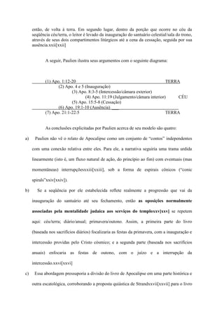 então, de volta à terra. Em segundo lugar, dentro da porção que ocorre no céu da
     seqüência céu/terra, o leitor é levado da inauguração do santuário celestial/sala do trono,
     através de seus dois compartimentos litúrgicos até a cena da cessação, seguida por sua
     ausência.xxii[xxii]


            A seguir, Paulien ilustra seus argumentos com o seguinte diagrama:



            (1) Apo. 1:12-20                                                 TERRA
                   (2) Apo. 4 e 5 (Inauguração)
                          (3) Apo. 8:3-5 (Intercessão/câmara exterior)
                                  (4) Apo. 11:19 (Julgamento/câmara interior)     CÉU
                          (5) Apo. 15:5-8 (Cessação)
                   (6) Apo. 19:1-10 (Ausência) ___
            (7) Apo. 21:1-22:5                                               TERRA


            As conclusões explicitadas por Paulien acerca de seu modelo são quatro:

a)    Paulien não vê o relato de Apocalipse como um conjunto de “contos” independentes

     com uma conexão relativa entre eles. Para ele, a narrativa seguiria uma trama urdida

     linearmente (isto é, um fluxo natural de ação, do princípio ao fim) com eventuais (mas

     momentâneas) interrupçõesxxiii[xxiii], sob a forma de espirais cônicos (“conic

     spirals”xxiv[xxiv]).

b)      Se a seqüência por ele estabelecida reflete realmente a progressão que vai da

     inauguração do santuário até seu fechamento, então as oposições normalmente

     associadas pela mentalidade judaica aos serviços do temploxxv[xxv] se repetem

     aqui: céu/terra; diário/anual; primavera/outono. Assim, a primeira parte do livro

     (baseada nos sacrifícios diários) focalizaria as festas da primavera, com a inauguração e

     intercessão providas pelo Cristo cósmico; e a segunda parte (baseada nos sacrifícios

     anuais) enfocaria as festas de outono, com o juízo e a interrupção da

     intercessão.xxvi[xxvi]

c)    Essa abordagem pressuporia a divisão do livro de Apocalipse em uma parte histórica e

     outra escatológica, corroborando a proposta quiástica de Strandxxvii[xxvii] para o livro
 