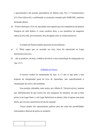 e aproximando-o das porções apocalípticas de Mateus (cap. 24) e 2 Tessalonicenses

     (2:3-12)xxviii[xxviii] e confirmando as resoluções tomadas pelo DARCOM, conforme

     declarado alhures.

d) O leitor ideal para o livro de Apocalipse seria alguém que tem competência nas práticas

     litúrgicas do culto hebreu. E, como corolário disso, o uso metafórico da imagística

     cúltica já teria sido, provavelmente, bem divulgado entre os cristãos primitivos.



            O modelo de Paulien também apresenta inconveniências:

a)      E. White sugere que, ao ascender aos céus, Jesus foi entronizado no Lugar

     Santíssimoxxix[xxix];

b)    não se produziu, até hoje, evidência favorável a uma terminologia da inauguração em

     Apo. 4 e 5.


                                       O Modelo de Treiyer

            O terceiro modelo de interpretação de Apo. 4 e 5 não se liga tanto a uma

     proposta de interpretação geral do livro de Apocalipse, mas especificamente à

     interpretação dos selos e das trombetas.

            Essa posição, defendida, entre outros, por Alberto R. Treiyerxxx[xxx], sustenta

     que, diferentemente do que ocorria nos atos inaugurais do santuário, em que as duas

     portas (a do Lugar Santo e a do Lugar Santíssimo) se abriam, João vê apenas uma porta

     aberta, que era uma característica do dia da expiação.

            Treiyer propõe três representações gráficas para dar conta das possibilidades

     relacionadas à abertura de portas no santuário:
 