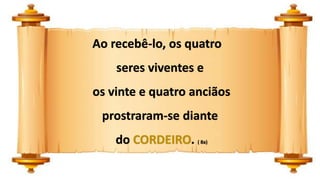 Ao recebê-lo, os quatro
seres viventes e
os vinte e quatro anciãos
prostraram-se diante
do CORDEIRO. ( 8a)
 