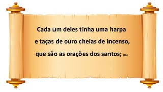 Cada um deles tinha uma harpa
e taças de ouro cheias de incenso,
que são as orações dos santos; (8b)
 