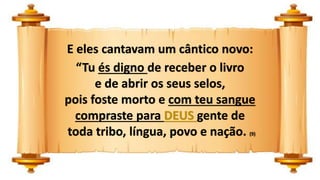 E eles cantavam um cântico novo:
“Tu és digno de receber o livro
e de abrir os seus selos,
pois foste morto e com teu sangue
compraste para DEUS gente de
toda tribo, língua, povo e nação. (9)
 