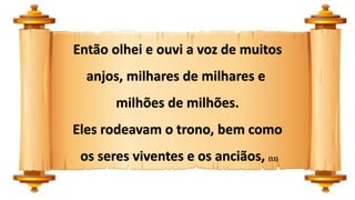 Então olhei e ouvi a voz de muitos
anjos, milhares de milhares e
milhões de milhões.
Eles rodeavam o trono, bem como
os seres viventes e os anciãos, (11)
 