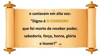 e cantavam em alta voz:
“Digno é O CORDEIRO
que foi morto de receber poder,
sabedoria, força, honra, glória
e louvor!” (12)
 