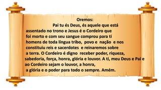 Oremos:
Pai tu és Deus, és aquele que está
assentado no trono e Jesus é o Cordeiro que
foi morto e com seu sangue comprou para ti
homens de toda língua tribo, povo e nação e nos
constituiu reis e sacerdotes e reinaremos sobre
a terra. O Cordeiro é digno receber poder, riqueza,
sabedoria, força, honra, glória e louvor. A ti, meu Deus e Pai e
ao Cordeiro sejam o louvor, a honra,
a glória e o poder para todo o sempre. Amém.
 
