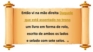 Então vi na mão direita Daquele
que está assentado no trono
um livro em forma de rolo,
escrito de ambos os lados
e selado com sete selos. (1)
 