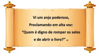 Vi um anjo poderoso,
Proclamando em alta voz:
“Quem é digno de romper os selos
e de abrir o livro?” (2)
 