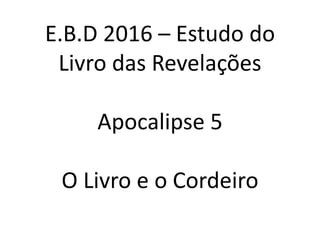 E.B.D 2016 – Estudo do
Livro das Revelações
Apocalipse 5
O Livro e o Cordeiro
 