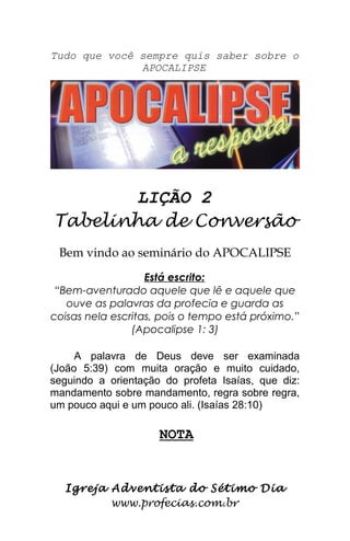 Tudo que você sempre quis saber sobre o
APOCALIPSE
LIÇÃO 2
Tabelinha de Conversão
Bem vindo ao seminário do APOCALIPSE
Está escrito:
“Bem-aventurado aquele que lê e aquele que
ouve as palavras da profecia e guarda as
coisas nela escritas, pois o tempo está próximo.”
(Apocalipse 1: 3)
A palavra de Deus deve ser examinada
(João 5:39) com muita oração e muito cuidado,
seguindo a orientação do profeta Isaías, que diz:
mandamento sobre mandamento, regra sobre regra,
um pouco aqui e um pouco ali. (Isaías 28:10)
NOTA
Igreja Adventista do Sétimo Dia
www.profecias.com.br
 