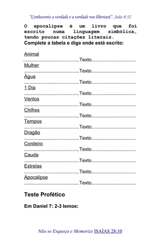 “Conhecereis a verdade e a verdade vos libertará”. João 8:32
O apocalipse é um livro que foi
escrito numa linguagem simbólica,
tendo poucas citações literais.
Complete a tabela e diga onde está escrito:
Animal
..........................................Texto.................................
Mulher
.........................................Texto.................................
Água
.........................................Texto.................................
1 Dia
.........................................Texto.................................
Ventos
.........................................Texto.................................
Chifres
.........................................Texto.................................
Tempos
.........................................Texto.................................
Dragão
.........................................Texto.................................
Cordeiro
.........................................Texto.................................
Cauda
.........................................Texto.................................
Estrelas
.........................................Texto.................................
Apocalipse
.........................................Texto.................................
Teste Profético
Em Daniel 7: 2-3 lemos:
Não se Esqueça e Memorize ISAÍAS 28:10
 