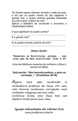 “Eu Daniel estava olhando, durante a visão da noite,
e eis que os quatro ventos do céu agitavam o
grande mar, e quatro animais grandes diferentes
uns dos outros, subiam do mar”.
Aplicar a tabelinha de conversão e encontrar a
interpretação bíblica:
O que significam os quatro ventos?
..................................................................................
E o grande mar?
..................................................................................
E os quatro animais subindo do mar?
..................................................................................
Jesus disse:
“Examinai as Escrituras, porque... são
elas que de Mim testificam”.João 5:39
Uma das Melhores maneiras de conhecer a Deus é
através da Bíblia.
Está escrito: “Não havendo profecia, o povo se
corrompe...”. (Provérbios 29:18).
Agora você está recebendo a
verdadeira profecia de Deus. Por isso,
não haverá nenhuma corrupção nem
confusão religiosa em sua vida.
Continue firme, pois Deus tem um
objetivo lindo para sua vida.
Igreja Adventista do Sétimo Dia
www.profecias.com.br
 