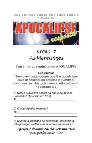 Tudo que você sempre quis saber sobre o
APOCALIPSE
LIÇÃO 7
As Meretrizes
Bem vindo ao seminário do APOCALIPSE
Está escrito:
“Bem-aventurado aquele que lê e aquele que
ouve as palavras da profecia e guarda as
coisas nela escritas, pois o tempo está próximo”.
(Apocalipse 1: 3)
1. Qual é o mistério escrito na fronte da mulher
prostituta? (Apocalipse 17:05)
R:_______________________________________
_________________________________________
2. O que significa meretriz?
R:_______________________________________
_________________________________________
3. Usando a tabelinha de conversão, descubra a
interpretação profética de acordo com Isaías 4:1
Igreja Adventista do Sétimo Dia
www.profecias.com.br
 