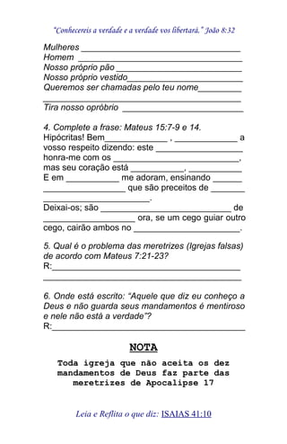 “Conhecereis a verdade e a verdade vos libertará.” João 8:32
Mulheres _________________________________
Homem __________________________________
Nosso próprio pão __________________________
Nosso próprio vestido________________________
Queremos ser chamadas pelo teu nome_________
_________________________________________
Tira nosso opróbrio _________________________
4. Complete a frase: Mateus 15:7-9 e 14.
Hipócritas! Bem_____________ , _____________ a
vosso respeito dizendo: este __________________
honra-me com os __________________________,
mas seu coração está ___________, ___________
E em ___________ me adoram, ensinando ______
_________________ que são preceitos de _______
______________________.
Deixai-os; são ___________________________ de
___________________ ora, se um cego guiar outro
cego, cairão ambos no ______________________.
5. Qual é o problema das meretrizes (Igrejas falsas)
de acordo com Mateus 7:21-23?
R:_______________________________________
_________________________________________
6. Onde está escrito: “Aquele que diz eu conheço a
Deus e não guarda seus mandamentos é mentiroso
e nele não está a verdade”?
R:________________________________________
NOTA
Toda igreja que não aceita os dez
mandamentos de Deus faz parte das
meretrizes de Apocalipse 17
Leia e Reflita o que diz: ISAIAS 41:10
 