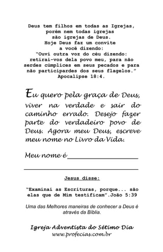 Deus tem filhos em todas as Igrejas,
porém nem todas igrejas
são igrejas de Deus.
Hoje Deus faz um convite
a você dizendo:
“Ouvi outra voz do céu dizendo:
retirai-vos dela povo meu, para não
serdes cúmplices em seus pecados e para
não participardes dos seus flagelos.”
Apocalipse 18:4.
Eu quero pela graça de Deus,
viver na verdade e sair do
caminho errado. Desejo fazer
parte do verdadeiro povo de
Deus. Agora meu Deus, escreve
meu nome no Livro da Vida.
Meu nome é __________________________
__________________________________________
Jesus disse:
“Examinai as Escrituras, porque... são
elas que de Mim testificam”.João 5:39
Uma das Melhores maneiras de conhecer a Deus é
através da Bíblia.
Igreja Adventista do Sétimo Dia
www.profecias.com.br
 